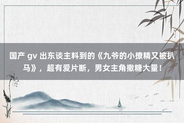 国产 gv 出东谈主料到的《九爷的小撩精又被扒马》，超有爱片断，男女主角撒糖大量！