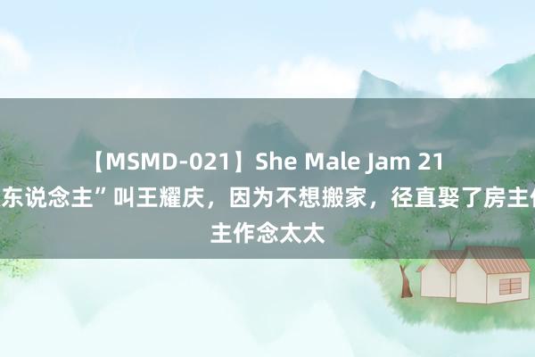 【MSMD-021】She Male Jam 21 有种“懒东说念主”叫王耀庆，因为不想搬家，径直娶了房主作念太太