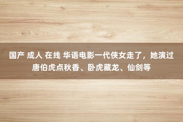 国产 成人 在线 华语电影一代侠女走了，她演过唐伯虎点秋香、卧虎藏龙、仙剑等