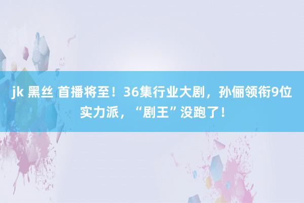 jk 黑丝 首播将至！36集行业大剧，孙俪领衔9位实力派，“剧王”没跑了！