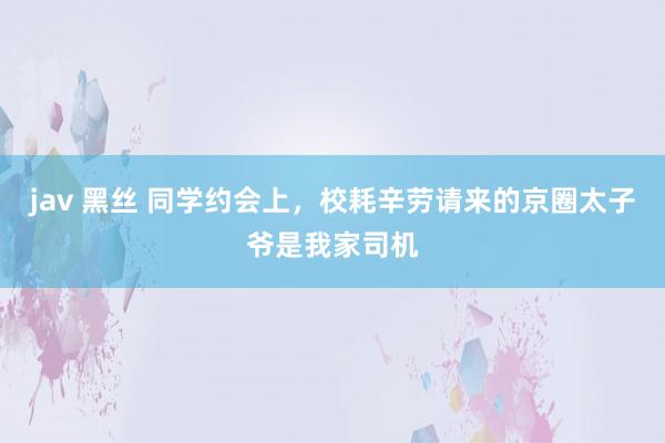 jav 黑丝 同学约会上，校耗辛劳请来的京圈太子爷是我家司机