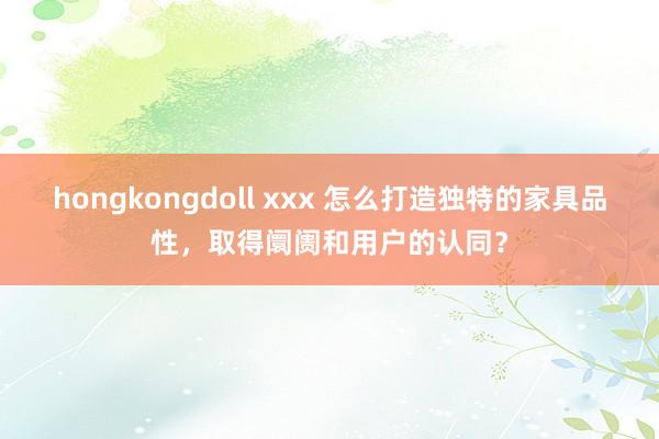 hongkongdoll xxx 怎么打造独特的家具品性，取得阛阓和用户的认同？