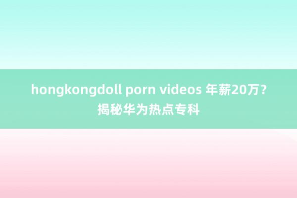 hongkongdoll porn videos 年薪20万？揭秘华为热点专科