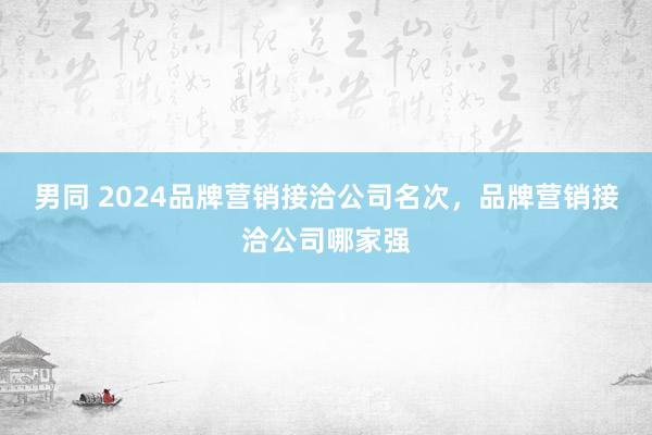 男同 2024品牌营销接洽公司名次，品牌营销接洽公司哪家强