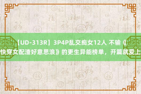 【UD-313R】3P4P乱交痴女12人 不输《快穿女配渣好意思浪》的更生异能榜单，开篇就爱上