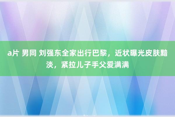 a片 男同 刘强东全家出行巴黎，近状曝光皮肤黯淡，紧拉儿子手父爱满满