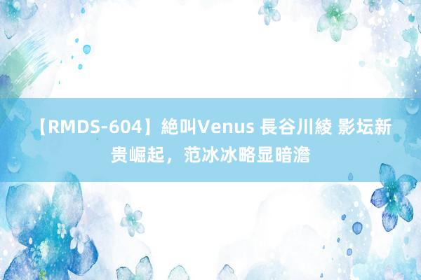 【RMDS-604】絶叫Venus 長谷川綾 影坛新贵崛起，范冰冰略显暗澹