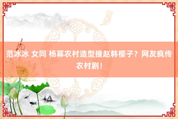 范冰冰 女同 杨幂农村造型撞赵韩樱子？网友疯传农村剧！