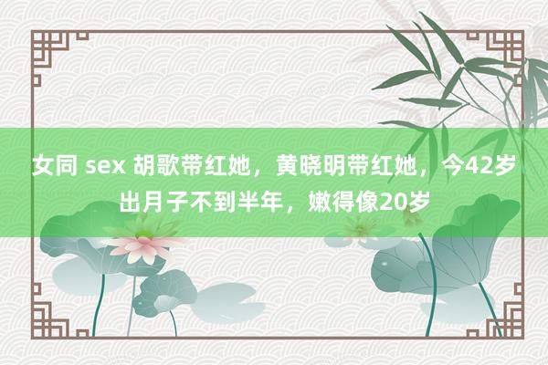 女同 sex 胡歌带红她，黄晓明带红她，今42岁出月子不到半年，嫩得像20岁