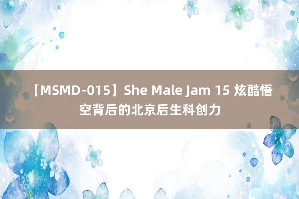 【MSMD-015】She Male Jam 15 炫酷悟空背后的北京后生科创力