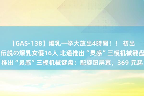 【GAS-138】爆乳一挙大放出4時間！！ 初出し！すべて撮り下ろし 伝説の爆乳女優16人 北通推出“灵感”三模机械键盘：配旋钮屏幕，369 元起