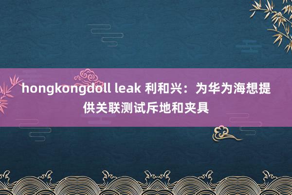 hongkongdoll leak 利和兴：为华为海想提供关联测试斥地和夹具