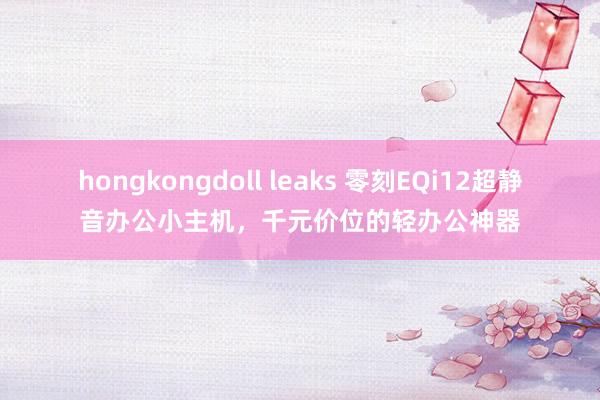 hongkongdoll leaks 零刻EQi12超静音办公小主机，千元价位的轻办公神器