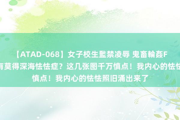 【ATAD-068】女子校生監禁凌辱 鬼畜輪姦FOREVER2 你有莫得深海怯怯症？这几张图千万慎点！我内心的怯怯照旧涌出来了