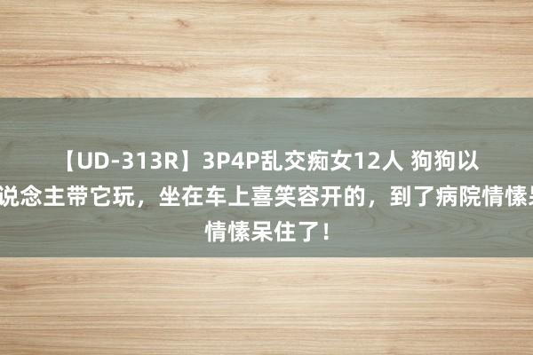 【UD-313R】3P4P乱交痴女12人 狗狗以为主东说念主带它玩，坐在车上喜笑容开的，到了病院情愫呆住了！