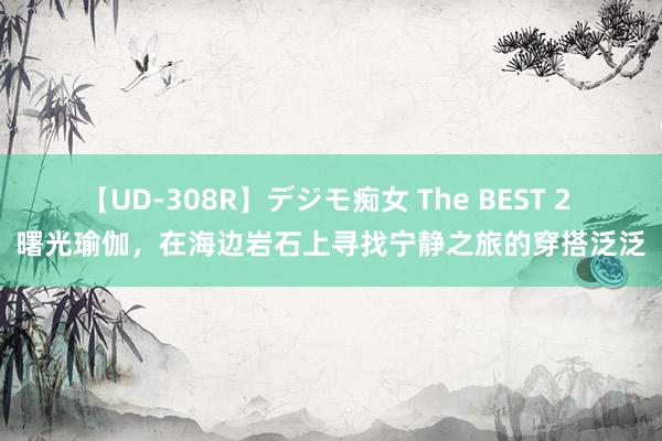 【UD-308R】デジモ痴女 The BEST 2 曙光瑜伽，在海边岩石上寻找宁静之旅的穿搭泛泛