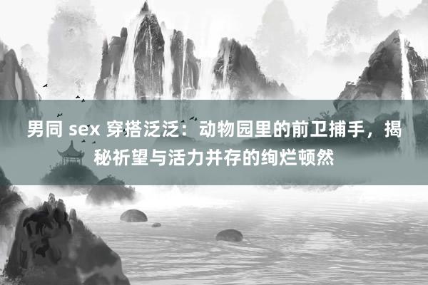 男同 sex 穿搭泛泛：动物园里的前卫捕手，揭秘祈望与活力并存的绚烂顿然