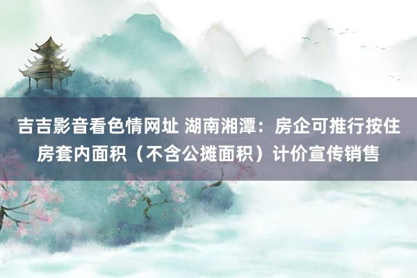 吉吉影音看色情网址 湖南湘潭：房企可推行按住房套内面积（不含公摊面积）计价宣传销售