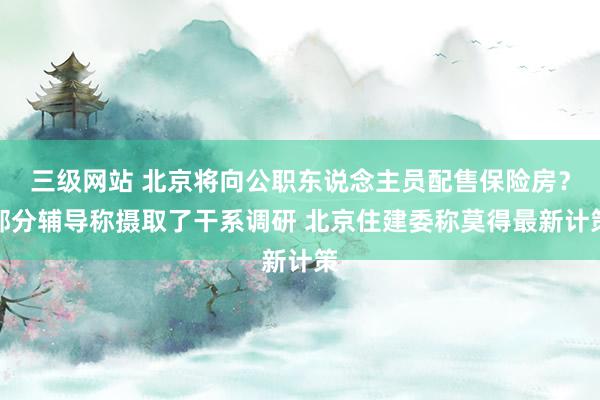 三级网站 北京将向公职东说念主员配售保险房？部分辅导称摄取了干系调研 北京住建委称莫得最新计策