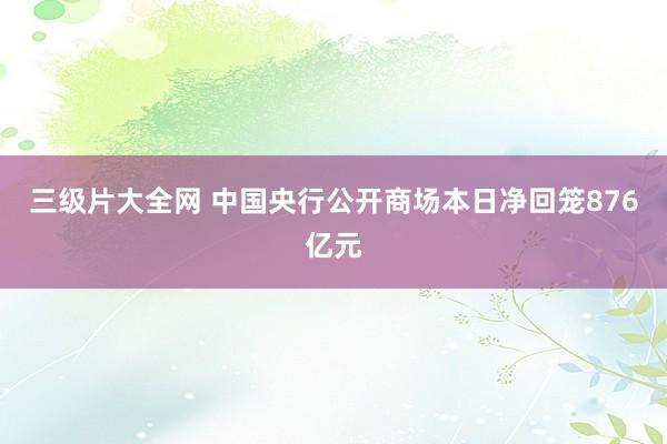 三级片大全网 中国央行公开商场本日净回笼876亿元