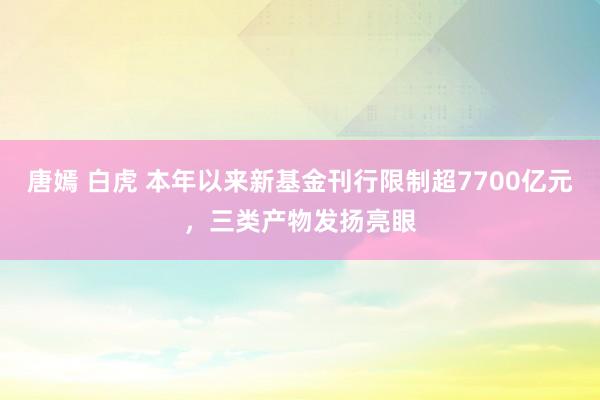 唐嫣 白虎 本年以来新基金刊行限制超7700亿元，三类产物发扬亮眼