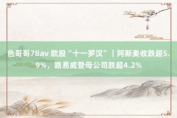 色哥哥78av 欧股“十一罗汉”｜阿斯麦收跌超5.9%，路易威登母公司跌超4.2%