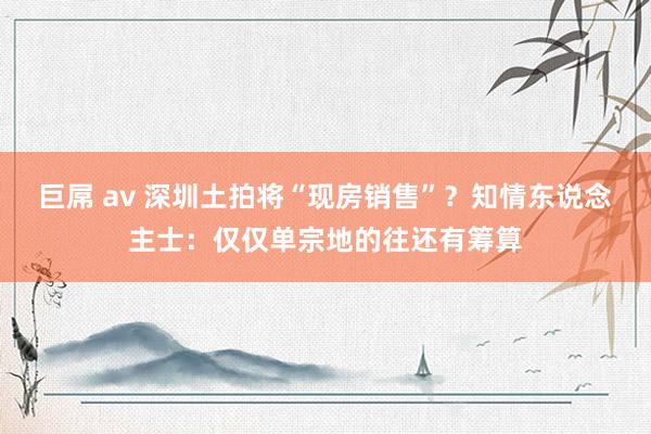 巨屌 av 深圳土拍将“现房销售”？知情东说念主士：仅仅单宗地的往还有筹算