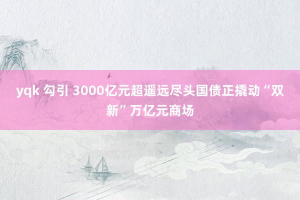 yqk 勾引 3000亿元超遥远尽头国债正撬动“双新”万亿元商场