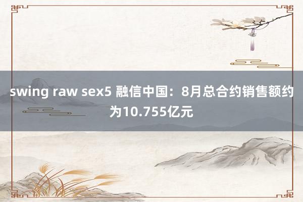 swing raw sex5 融信中国：8月总合约销售额约为10.755亿元