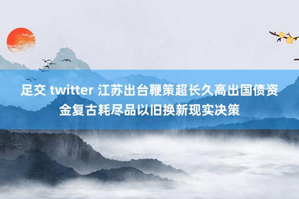 足交 twitter 江苏出台鞭策超长久高出国债资金复古耗尽品以旧换新现实决策