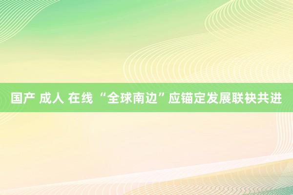 国产 成人 在线 “全球南边”应锚定发展联袂共进