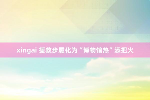 xingai 援救步履化为“博物馆热”添把火