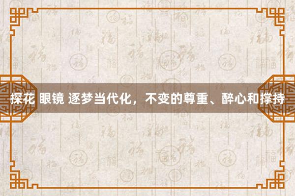 探花 眼镜 逐梦当代化，不变的尊重、醉心和撑持