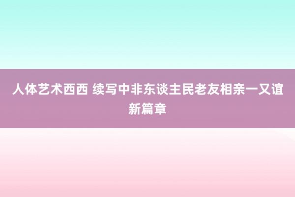 人体艺术西西 续写中非东谈主民老友相亲一又谊新篇章