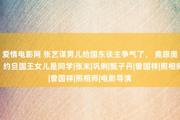 爱情电影网 张艺谋男儿给国东谈主争气了， 竟跟奥巴马女儿、约旦国王女儿是同学|张末|巩俐|甄子丹|曾国祥|照相师|电影导演