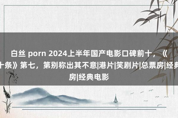 白丝 porn 2024上半年国产电影口碑前十，《第二十条》第七，第别称出其不意|港片|笑剧片|总票房|经典电影