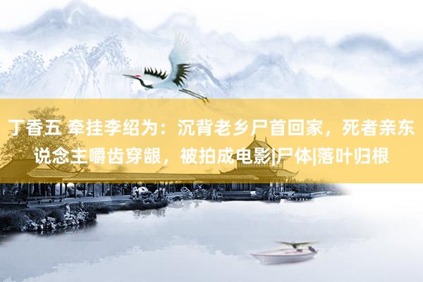 丁香五 牵挂李绍为：沉背老乡尸首回家，死者亲东说念主嚼齿穿龈，被拍成电影|尸体|落叶归根