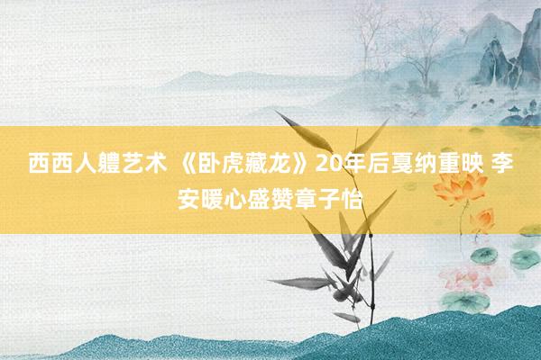 西西人軆艺术 《卧虎藏龙》20年后戛纳重映 李安暖心盛赞章子怡