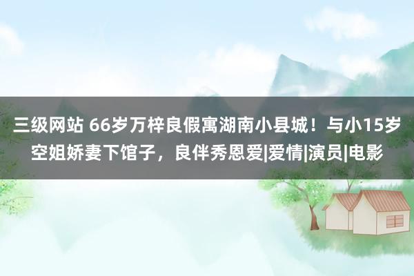 三级网站 66岁万梓良假寓湖南小县城！与小15岁空姐娇妻下馆子，良伴秀恩爱|爱情|演员|电影