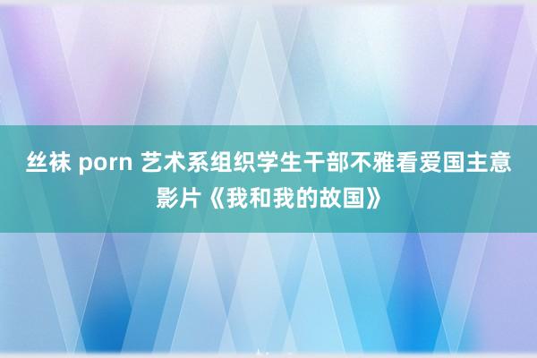 丝袜 porn 艺术系组织学生干部不雅看爱国主意影片《我和我的故国》