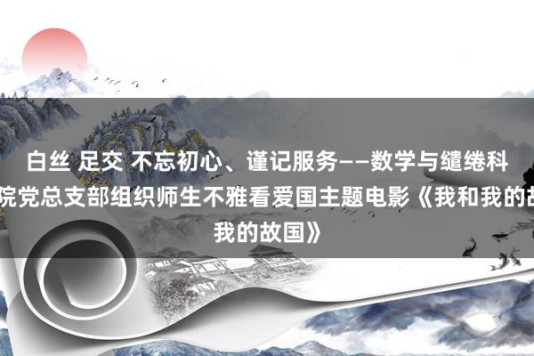 白丝 足交 不忘初心、谨记服务——数学与缱绻科学学院党总支部组织师生不雅看爱国主题电影《我和我的故国》