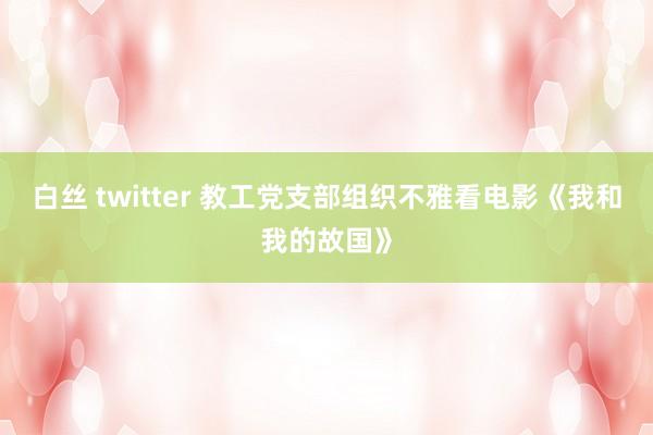 白丝 twitter 教工党支部组织不雅看电影《我和我的故国》