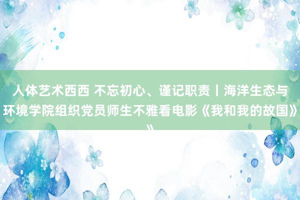 人体艺术西西 不忘初心、谨记职责丨海洋生态与环境学院组织党员师生不雅看电影《我和我的故国》