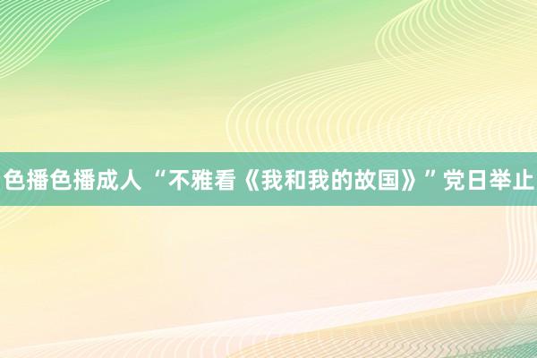 色播色播成人 “不雅看《我和我的故国》”党日举止