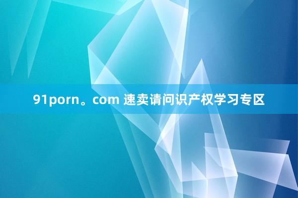 91porn。com 速卖请问识产权学习专区