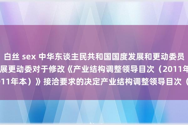 白丝 sex 中华东谈主民共和国国度发展和更动委员会令（第21号）　　国度发展更动委对于修改《产业结构调整领导目次（2011年本）》接洽要求　　的决定　　产业结构调整领导目次（2011年本）（修正）