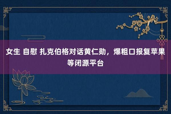 女生 自慰 扎克伯格对话黄仁勋，爆粗口报复苹果等闭源平台