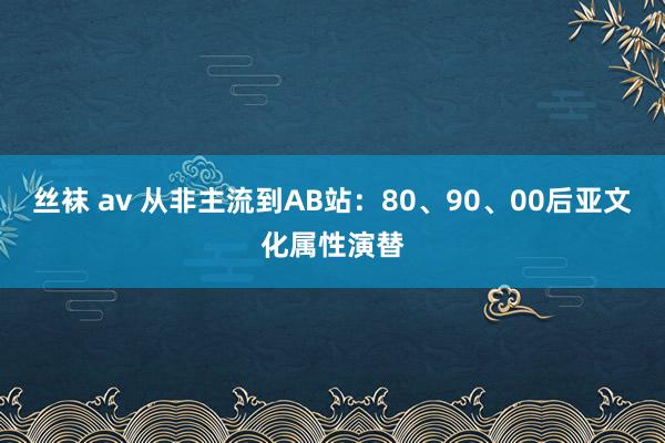 丝袜 av 从非主流到AB站：80、90、00后亚文化属性演替