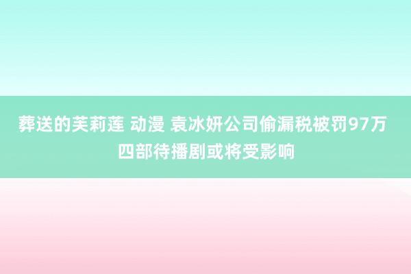 葬送的芙莉莲 动漫 袁冰妍公司偷漏税被罚97万 四部待播剧或将受影响