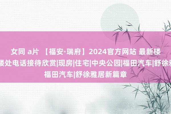 女同 a片 【福安·瑞府】2024官方网站 最新楼盘信息 售楼处电话接待欣赏|现房|住宅|中央公园|福田汽车|舒徐雅居新篇章